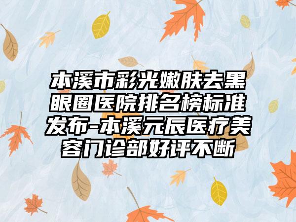 本溪市彩光嫩肤去黑眼圈医院排名榜标准发布-本溪元辰医疗美容门诊部好评不断