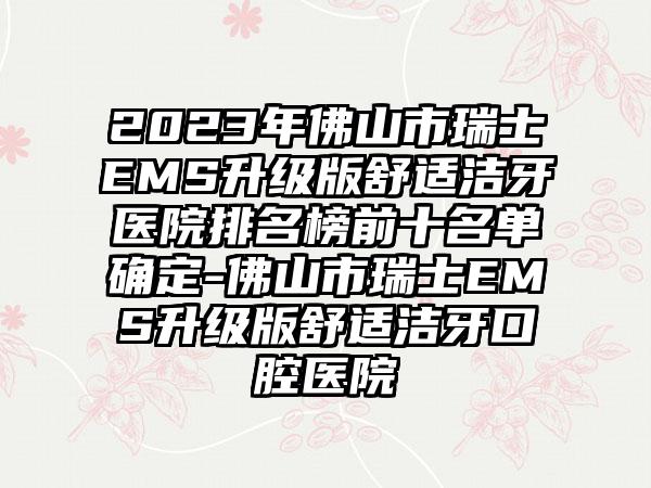 2023年佛山市瑞士EMS升级版舒适洁牙医院排名榜前十名单确定-佛山市瑞士EMS升级版舒适洁牙口腔医院