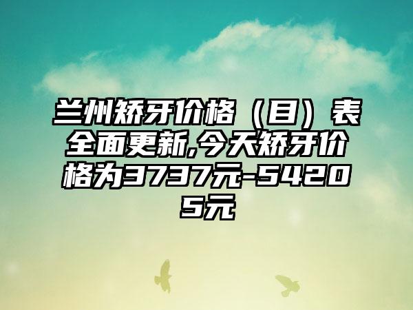 兰州矫牙价格（目）表多面更新,今天矫牙价格为3737元-54205元