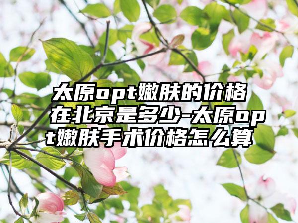 太原opt嫩肤的价格在北京是多少-太原opt嫩肤手术价格怎么算