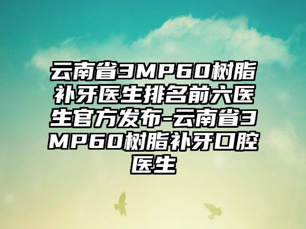 云南省3MP60树脂补牙医生排名前六医生官方发布-云南省3MP60树脂补牙口腔医生