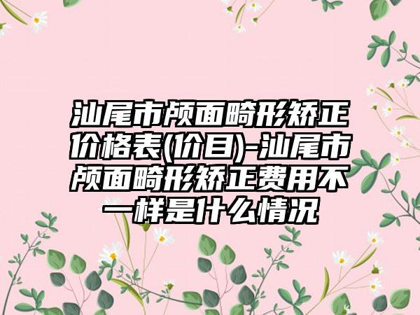 汕尾市颅面畸形矫正价格表(价目)-汕尾市颅面畸形矫正费用不一样是什么情况