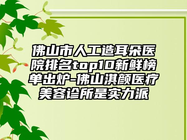 佛山市人工造耳朵医院排名top10新鲜榜单出炉-佛山淇颜医疗美容诊所是实力派