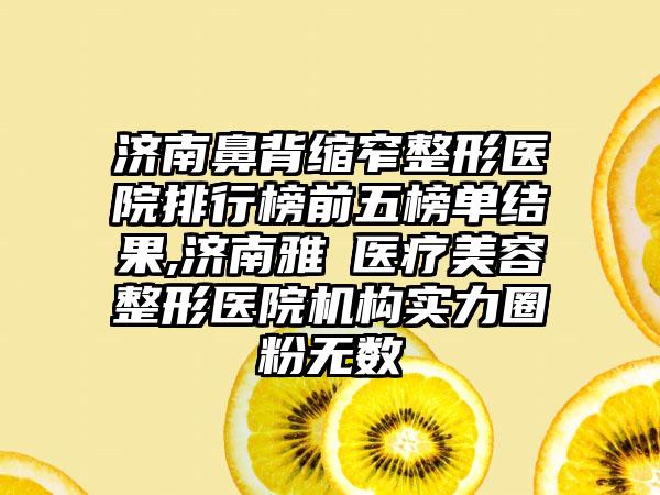 济南鼻背缩窄整形医院排行榜前五榜单结果,济南雅偲医疗美容整形医院机构实力圈粉无数