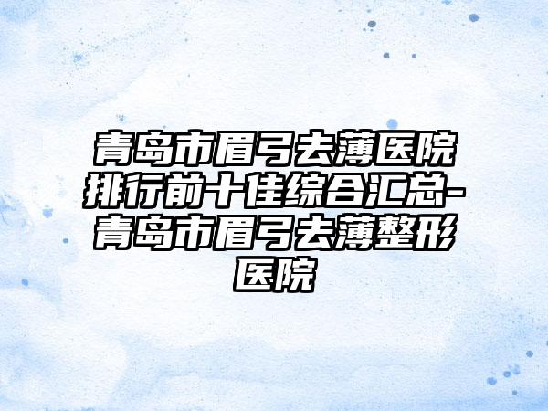 青岛市眉弓去薄医院排行前十佳综合汇总-青岛市眉弓去薄整形医院