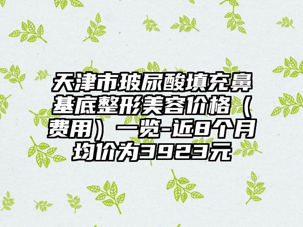 天津市玻尿酸填充鼻基底整形美容价格（费用）一览-近8个月均价为3923元