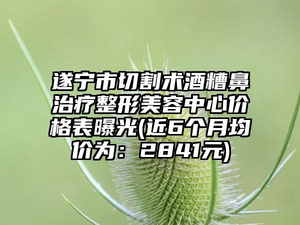 遂宁市切割术酒糟鼻治疗整形美容中心价格表曝光(近6个月均价为：2841元)