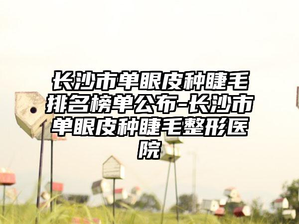 长沙市单眼皮种睫毛排名榜单公布-长沙市单眼皮种睫毛整形医院