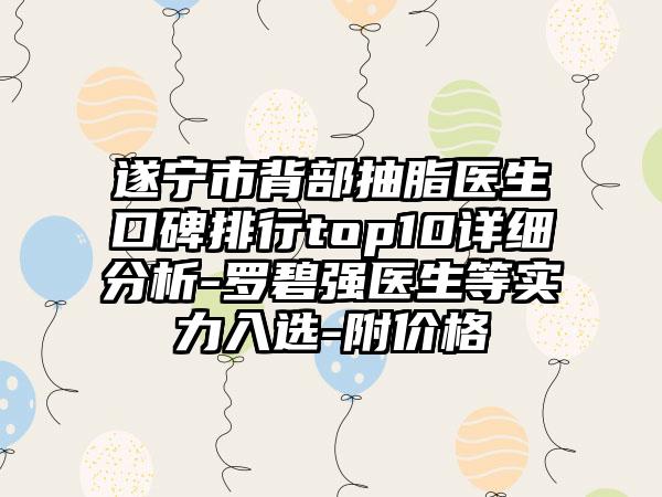 遂宁市背部抽脂医生口碑排行top10详细分析-罗碧强医生等实力入选-附价格