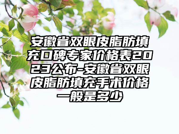 安徽省双眼皮脂肪填充口碑骨干医生价格表2023公布-安徽省双眼皮脂肪填充手术价格一般是多少