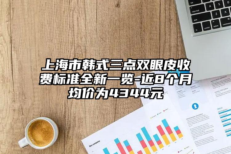 上海市韩式三点双眼皮收费标准全新一览-近8个月均价为4344元