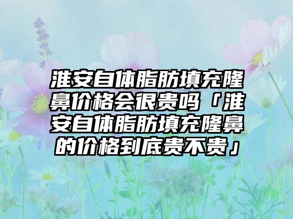 淮安自体脂肪填充隆鼻价格会很贵吗「淮安自体脂肪填充隆鼻的价格到底贵不贵」