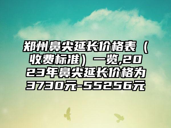 郑州鼻尖延长价格表（收费标准）一览,2023年鼻尖延长价格为3730元-55256元