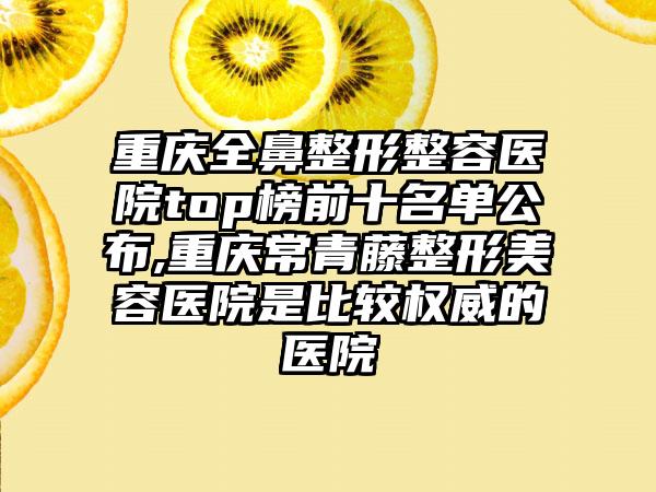 重庆全鼻整形整容医院top榜前十名单公布,重庆常青藤整形美容医院是比较权威的医院