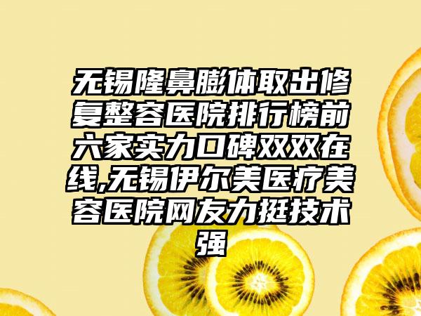 无锡隆鼻膨体取出修复整容医院排行榜前六家实力口碑双双在线,无锡伊尔美医疗美容医院网友力挺技术强