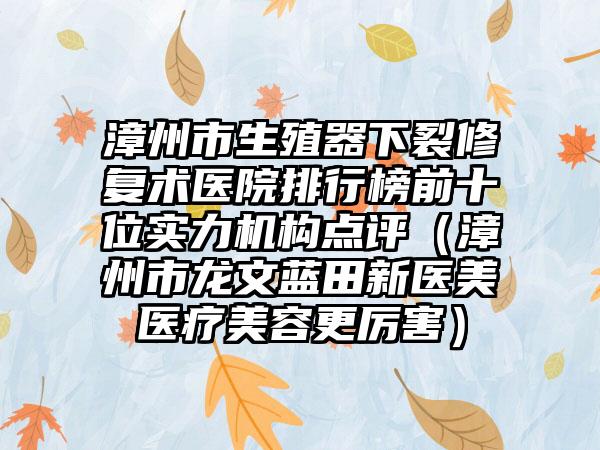 漳州市生殖器下裂修复术医院排行榜前十位实力机构点评（漳州市龙文蓝田新医美医疗美容更厉害）