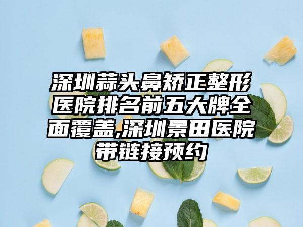 深圳蒜头鼻矫正整形医院排名前五大牌多面覆盖,深圳景田医院带链接预约