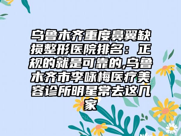 乌鲁木齐重度鼻翼缺损整形医院排名：正规的就是可靠的,乌鲁木齐市李咏梅医疗美容诊所明星常去这几家