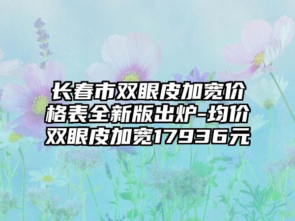 长春市双眼皮加宽价格表全新版出炉-均价双眼皮加宽17936元