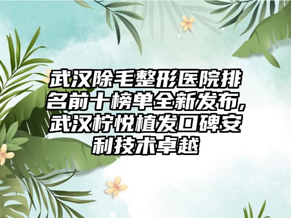 武汉除毛整形医院排名前十榜单全新发布,武汉柠悦植发口碑安利技术卓越