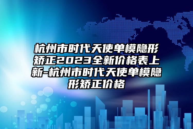 杭州市时代天使单模隐形矫正2023全新价格表上新-杭州市时代天使单模隐形矫正价格