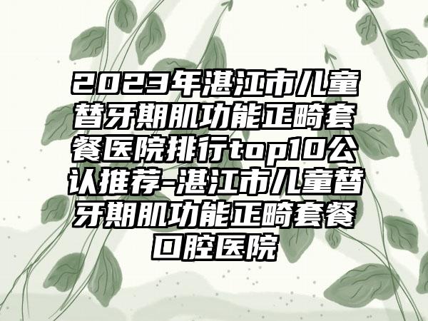 2023年湛江市儿童替牙期肌功能正畸套餐医院排行top10公认推荐-湛江市儿童替牙期肌功能正畸套餐口腔医院