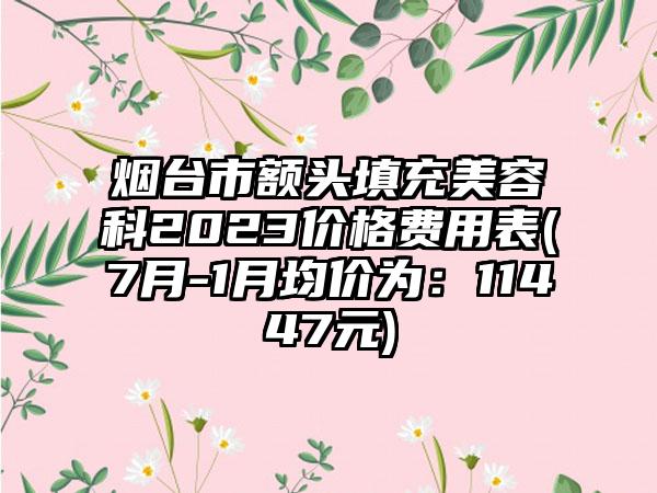 烟台市额头填充美容科2023价格费用表(7月-1月均价为：11447元)