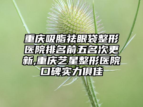 重庆吸脂祛眼袋整形医院排名前五名次更新,重庆艺星整形医院口碑实力俱佳