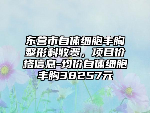 东营市自体细胞丰胸整形科收费，项目价格信息-均价自体细胞丰胸38257元