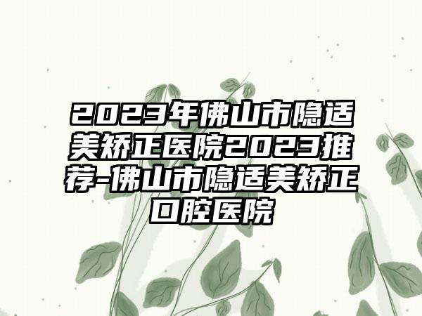 2023年佛山市隐适美矫正医院2023推荐-佛山市隐适美矫正口腔医院