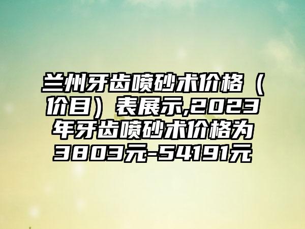 兰州牙齿喷砂术价格（价目）表展示,2023年牙齿喷砂术价格为3803元-54191元