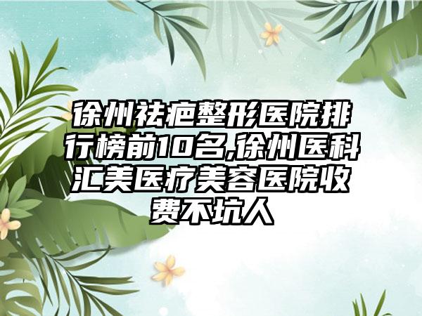 徐州祛疤整形医院排行榜前10名,徐州医科汇美医疗美容医院收费不坑人