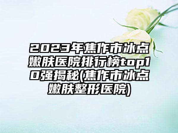 2023年焦作市冰点嫩肤医院排行榜top10强揭秘(焦作市冰点嫩肤整形医院)