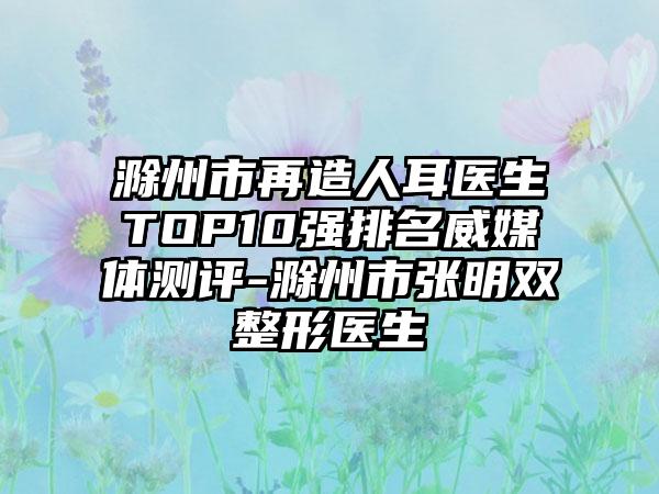 滁州市再造人耳医生TOP10强排名威媒体测评-滁州市张明双整形医生