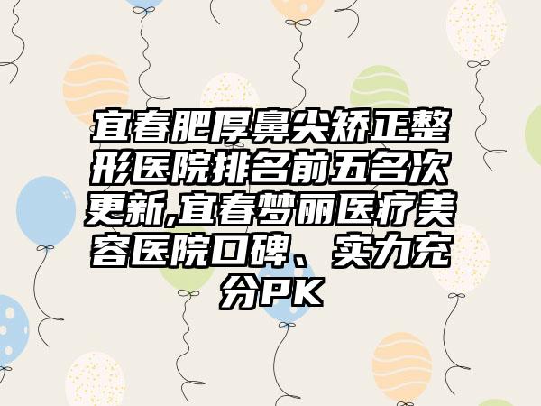 宜春肥厚鼻尖矫正整形医院排名前五名次更新,宜春梦丽医疗美容医院口碑、实力充分PK