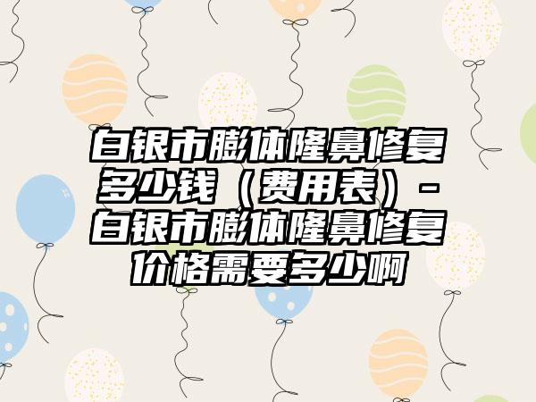 白银市膨体隆鼻修复多少钱（费用表）-白银市膨体隆鼻修复价格需要多少啊