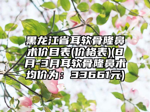 黑龙江省耳软骨隆鼻术价目表(价格表)(8月-3月耳软骨隆鼻术均价为：33661元)