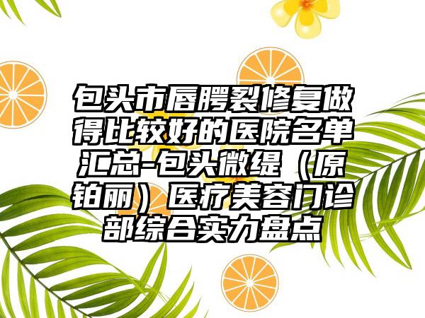 包头市唇腭裂修复做得比较好的医院名单汇总-包头微缇（原铂丽）医疗美容门诊部综合实力盘点