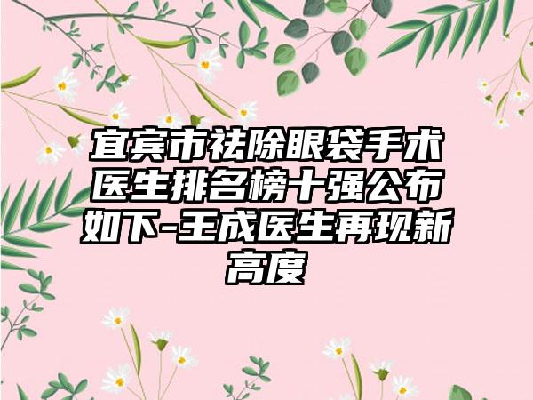 宜宾市祛除眼袋手术医生排名榜十强公布如下-王成医生再现新高度