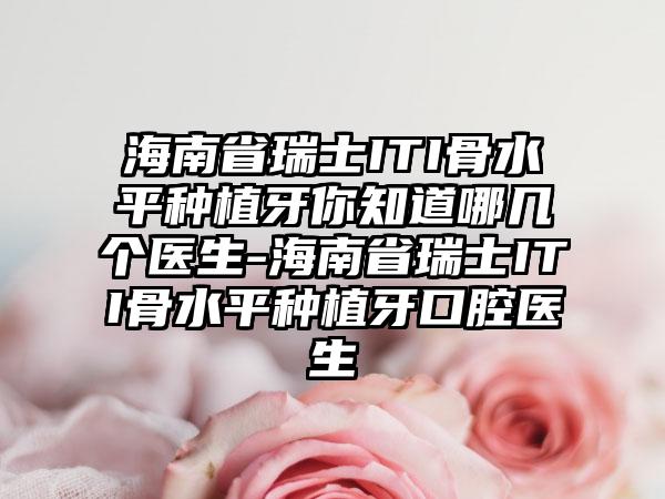 海南省瑞士ITI骨水平种植牙你知道哪几个医生-海南省瑞士ITI骨水平种植牙口腔医生