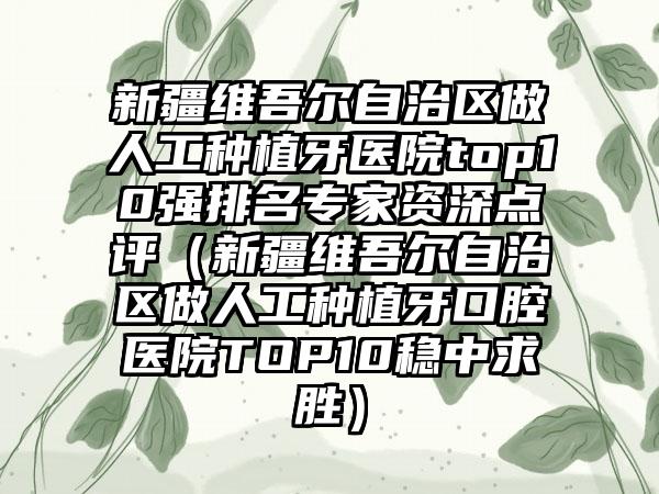 新疆维吾尔自治区做人工种植牙医院top10强排名骨干医生资深点评（新疆维吾尔自治区做人工种植牙口腔医院TOP10稳中求胜）