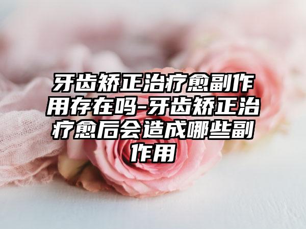 牙齿矫正治疗愈副作用存在吗-牙齿矫正治疗愈后会造成哪些副作用