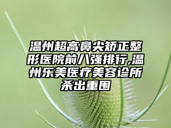 温州超高鼻尖矫正整形医院前八强排行,温州乐美医疗美容诊所杀出重围