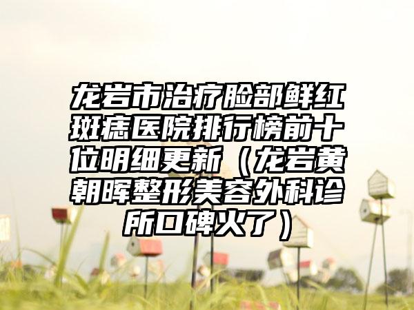 龙岩市治疗脸部鲜红斑痣医院排行榜前十位明细更新（龙岩黄朝晖整形美容外科诊所口碑火了）