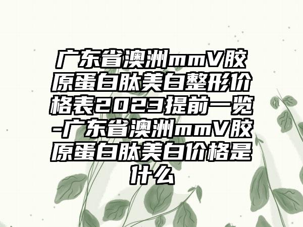 广东省澳洲mmV胶原蛋白肽美白整形价格表2023提前一览-广东省澳洲mmV胶原蛋白肽美白价格是什么