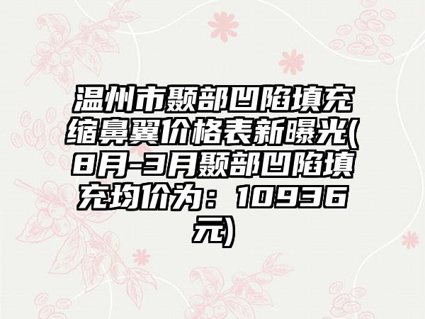 温州市颞部凹陷填充缩鼻翼价格表新曝光(8月-3月颞部凹陷填充均价为：10936元)