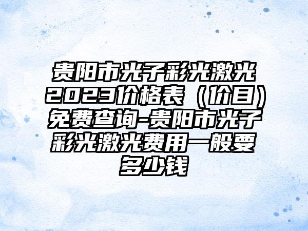 贵阳市光子彩光激光2023价格表（价目）免费查询-贵阳市光子彩光激光费用一般要多少钱