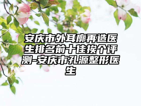 安庆市外耳廓再造医生排名前十佳挨个评测-安庆市孔源整形医生