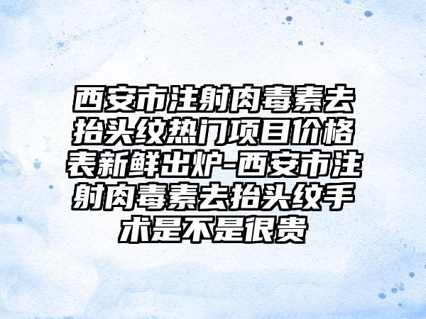 西安市注射肉毒素去抬头纹热门项目价格表新鲜出炉-西安市注射肉毒素去抬头纹手术是不是很贵