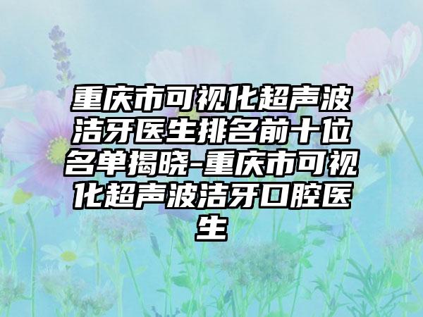 重庆市可视化超声波洁牙医生排名前十位名单揭晓-重庆市可视化超声波洁牙口腔医生